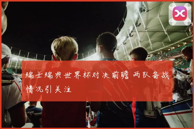 瑞士瑞典世界杯对决前瞻 两队备战情况引关注
