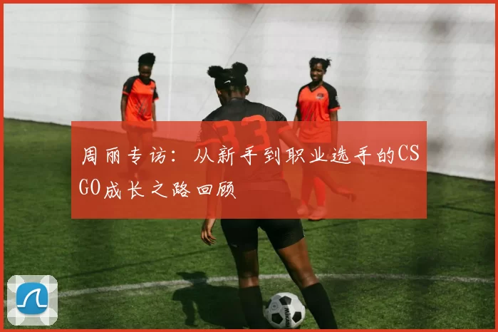 周丽专访:从新手到职业选手的CSGO成长之路回顾