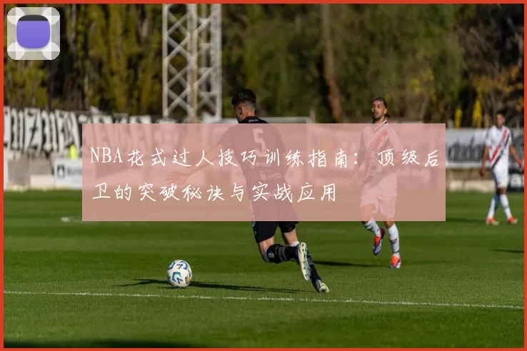NBA花式过人技巧训练指南：顶级后卫的突破秘诀与实战应用