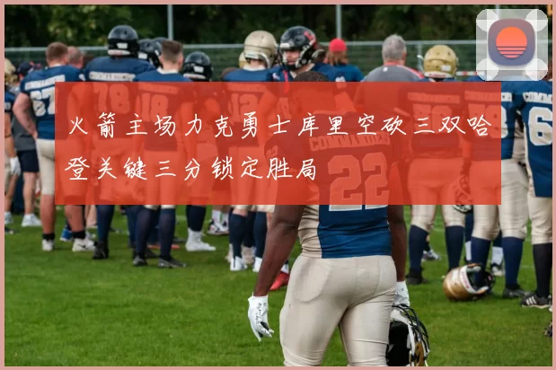 火箭主场力克勇士库里空砍三双哈登关键三分锁定胜局
