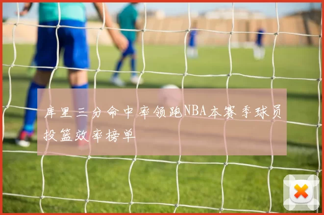 库里三分命中率领跑NBA本赛季球员投篮效率榜单