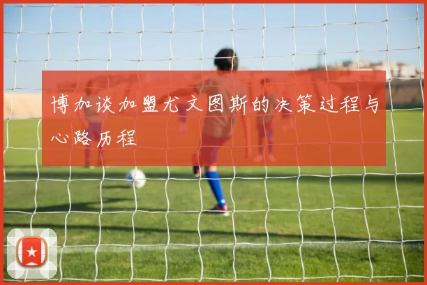 博加谈加盟尤文图斯的决策过程与心路历程