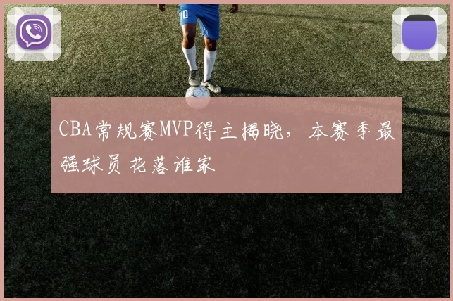 CBA常规赛MVP得主揭晓，本赛季最强球员花落谁家