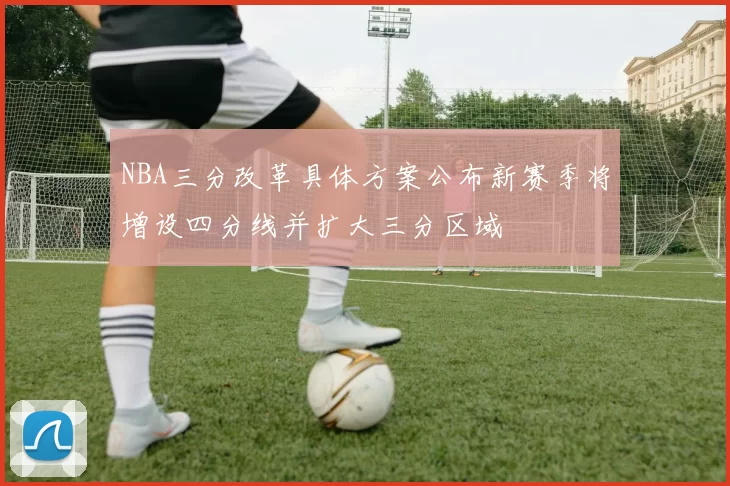 NBA三分改革具体方案公布新赛季将增设四分线并扩大三分区域