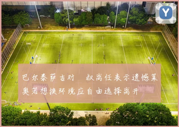 巴尔泰萨吉对囧叔离任表示遗憾莱奥若想换环境应自由选择离开