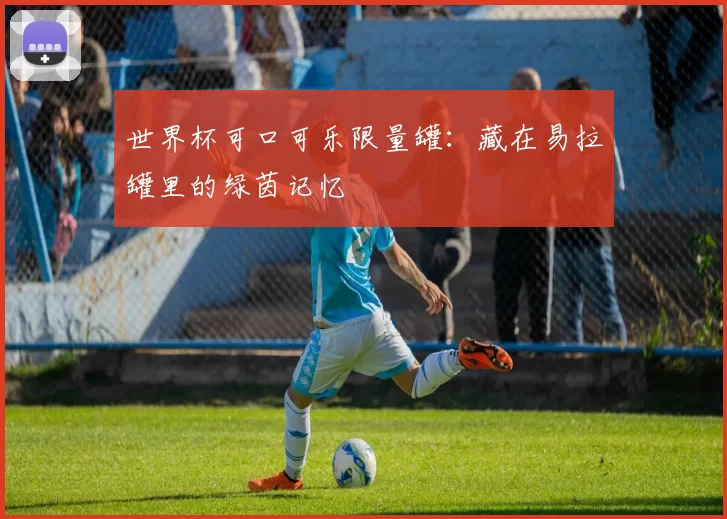 世界杯可口可乐限量罐:藏在易拉罐里的绿茵记忆
