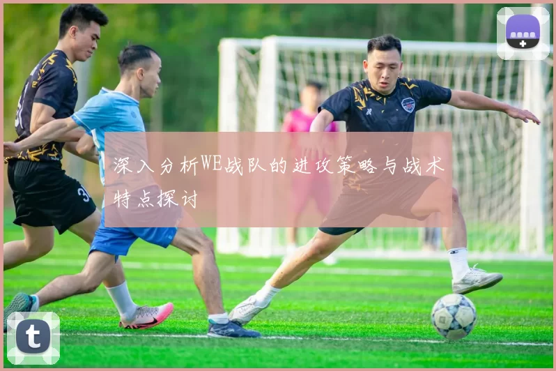 深入分析WE战队的进攻策略与战术特点探讨