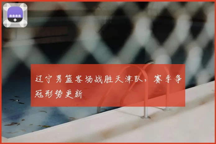 辽宁男篮客场战胜天津队，赛季争冠形势更新