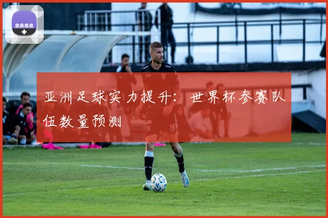 亚洲足球实力提升:世界杯参赛队伍数量预测