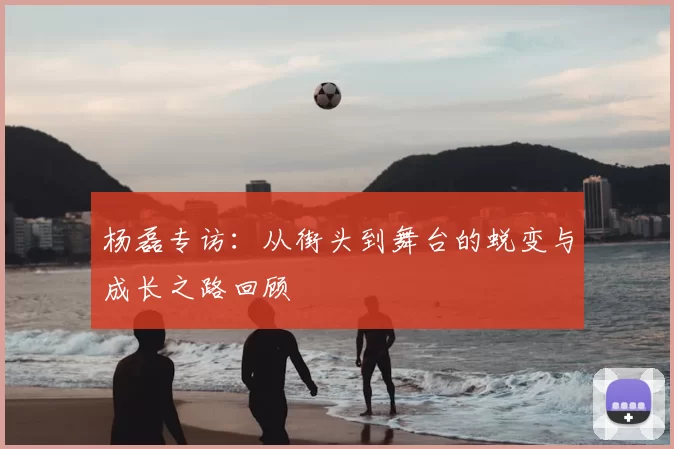 杨磊专访:从街头到舞台的蜕变与成长之路回顾