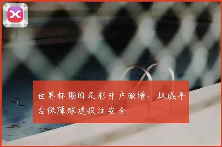 世界杯期间足彩开户激增，权威平台保障球迷投注安全